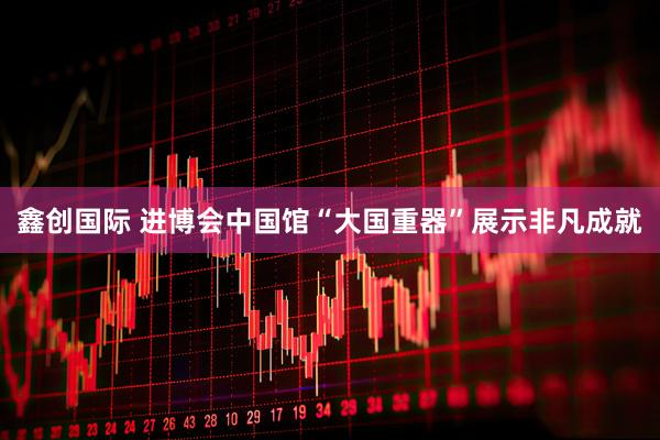 鑫创国际 进博会中国馆“大国重器”展示非凡成就