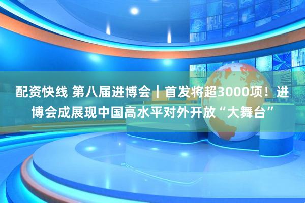 配资快线 第八届进博会｜首发将超3000项！进博会成展现中国高水平对外开放“大舞台”