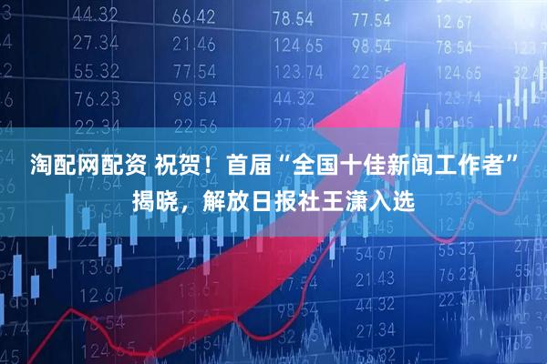 淘配网配资 祝贺！首届“全国十佳新闻工作者”揭晓，解放日报社王潇入选