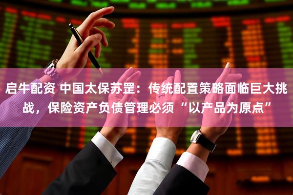 启牛配资 中国太保苏罡：传统配置策略面临巨大挑战，保险资产负债管理必须 “以产品为原点”