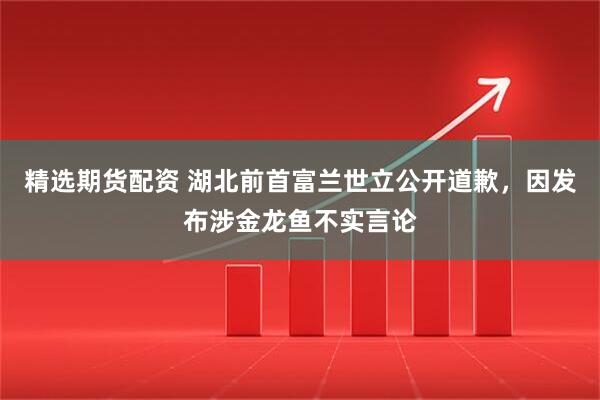 精选期货配资 湖北前首富兰世立公开道歉，因发布涉金龙鱼不实言论