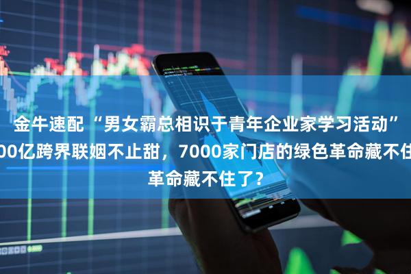 金牛速配 “男女霸总相识于青年企业家学习活动”，600亿跨界联姻不止甜，7000家门店的绿色革命藏不住了？