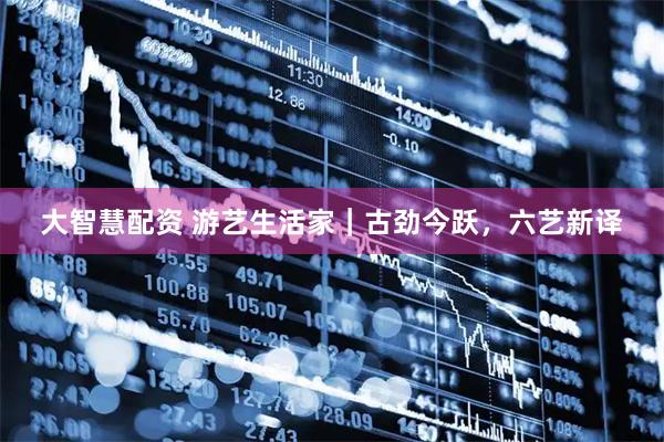 大智慧配资 游艺生活家｜古劲今跃，六艺新译