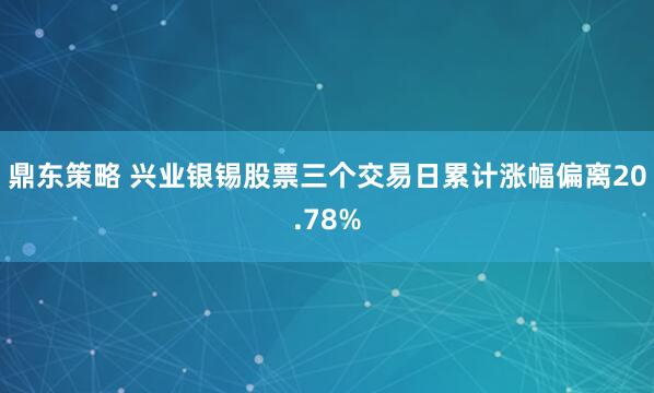 鼎东策略 兴业银锡股票三个交易日累计涨幅偏离20.78%