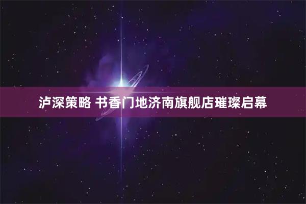 泸深策略 书香门地济南旗舰店璀璨启幕
