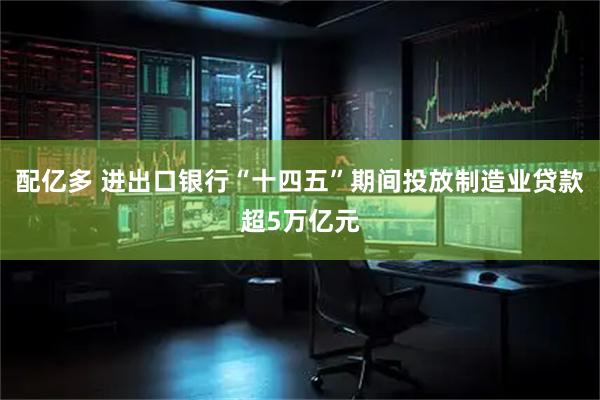 配亿多 进出口银行“十四五”期间投放制造业贷款超5万亿元