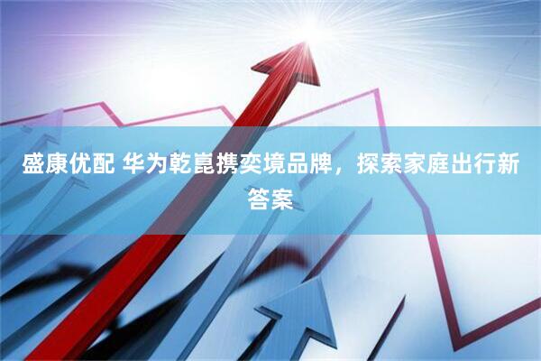 盛康优配 华为乾崑携奕境品牌，探索家庭出行新答案