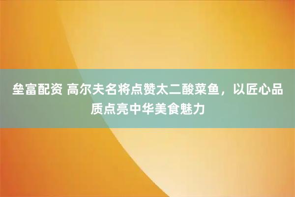 垒富配资 高尔夫名将点赞太二酸菜鱼，以匠心品质点亮中华美食魅力