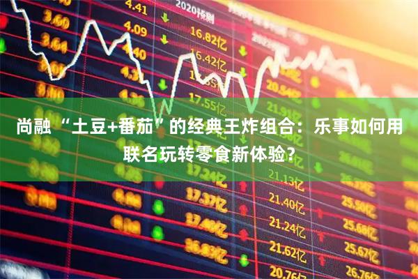 尚融 “土豆+番茄”的经典王炸组合：乐事如何用联名玩转零食新体验？