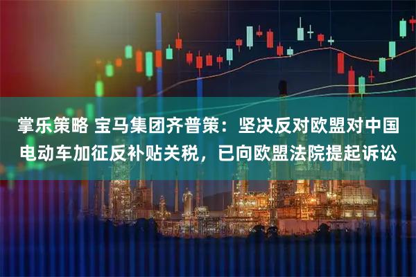掌乐策略 宝马集团齐普策：坚决反对欧盟对中国电动车加征反补贴关税，已向欧盟法院提起诉讼