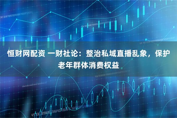 恒财网配资 一财社论：整治私域直播乱象，保护老年群体消费权益