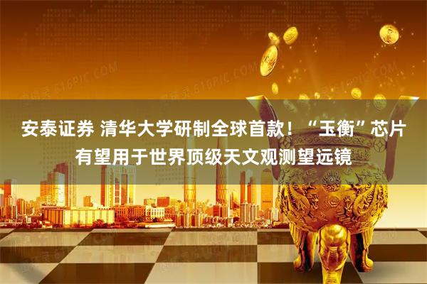 安泰证券 清华大学研制全球首款！“玉衡”芯片有望用于世界顶级天文观测望远镜