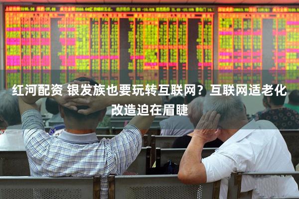 红河配资 银发族也要玩转互联网？互联网适老化改造迫在眉睫