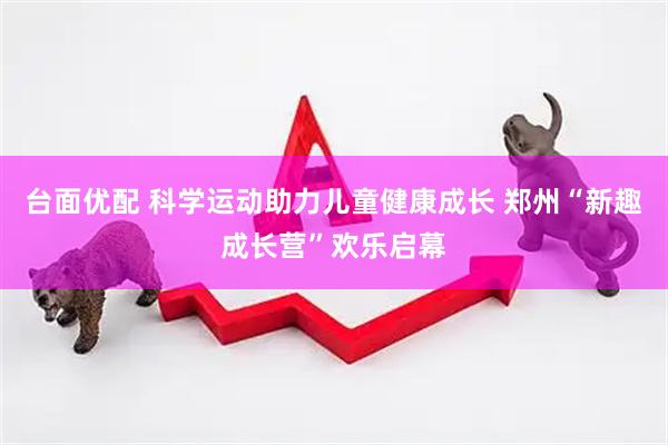 台面优配 科学运动助力儿童健康成长 郑州“新趣成长营”欢乐启幕
