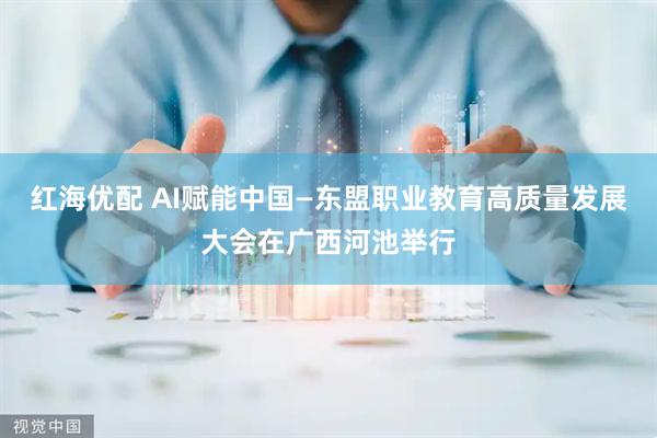 红海优配 AI赋能中国—东盟职业教育高质量发展大会在广西河池举行