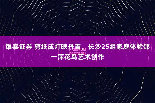 银泰证券 剪纸成灯映丹青，长沙25组家庭体验邵一萍花鸟艺术创作