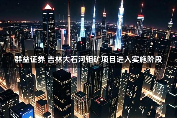 群益证券 吉林大石河钼矿项目进入实施阶段