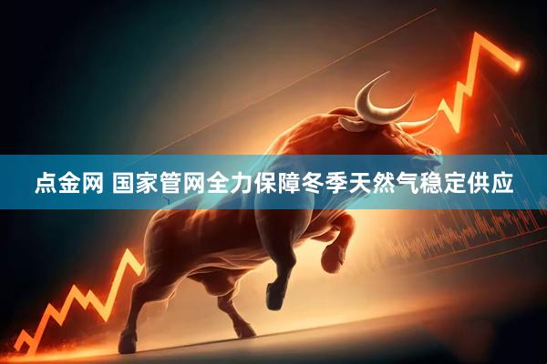 点金网 国家管网全力保障冬季天然气稳定供应