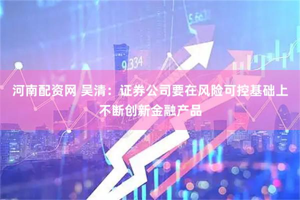 河南配资网 吴清：证券公司要在风险可控基础上不断创新金融产品