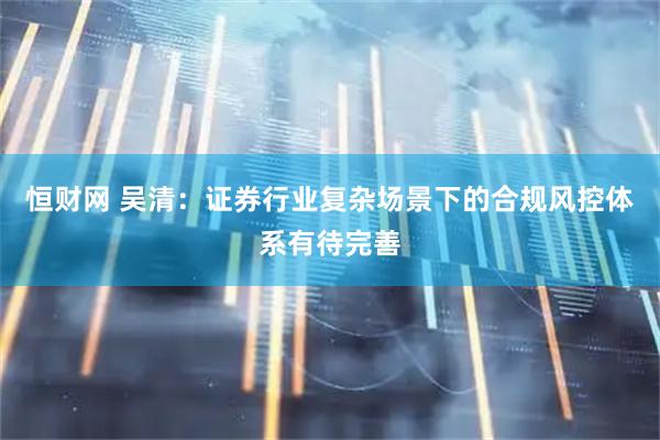 恒财网 吴清：证券行业复杂场景下的合规风控体系有待完善