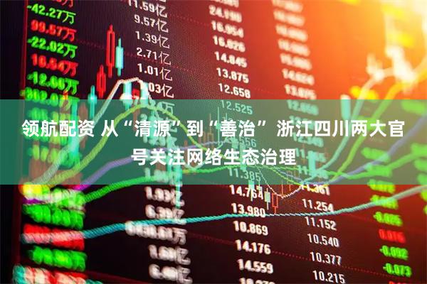 领航配资 从“清源”到“善治” 浙江四川两大官号关注网络生态治理