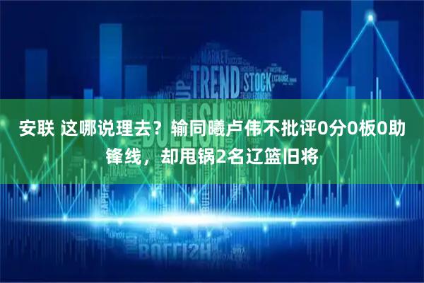 安联 这哪说理去？输同曦卢伟不批评0分0板0助锋线，却甩锅2名辽篮旧将