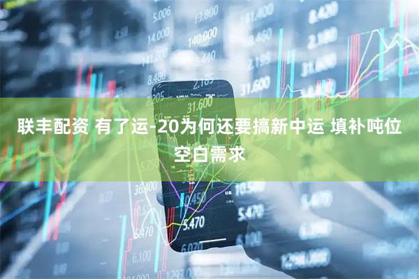 联丰配资 有了运-20为何还要搞新中运 填补吨位空白需求