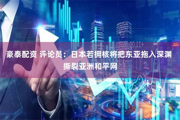 豪泰配资 评论员：日本若拥核将把东亚拖入深渊 撕裂亚洲和平网