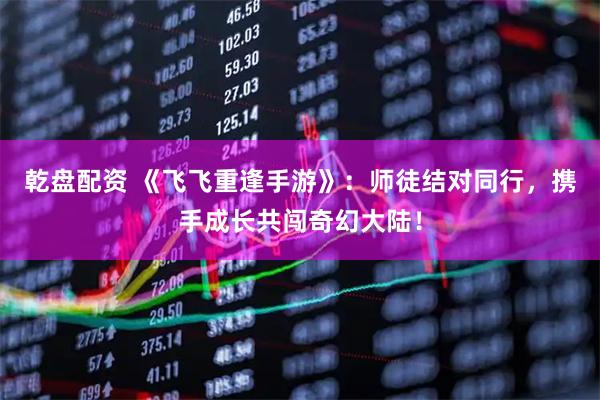 乾盘配资 《飞飞重逢手游》：师徒结对同行，携手成长共闯奇幻大陆！