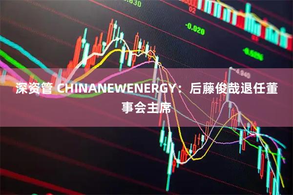 深资管 CHINANEWENERGY：后藤俊哉退任董事会主席