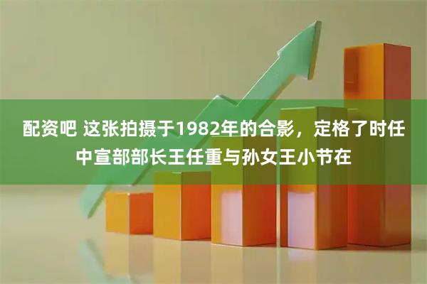 配资吧 这张拍摄于1982年的合影，定格了时任中宣部部长王任重与孙女王小节在