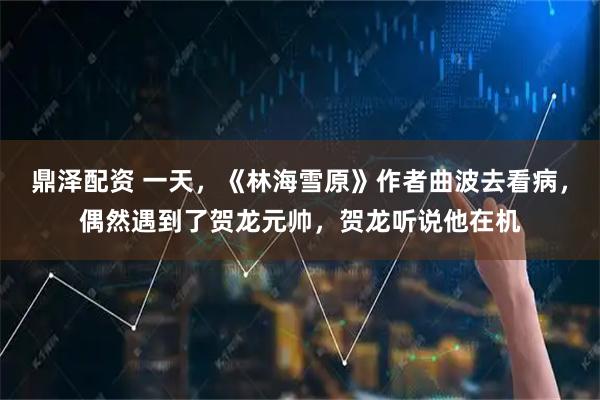 鼎泽配资 一天，《林海雪原》作者曲波去看病，偶然遇到了贺龙元帅，贺龙听说他在机