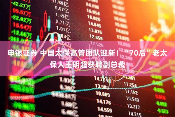 申银证券 中国太保高管团队迎新！“70后”老太保人王明超获聘副总裁