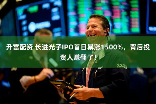升富配资 长进光子IPO首日暴涨1500%，背后投资人赚翻了！